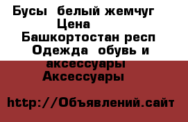 Бусы “белый жемчуг“ › Цена ­ 75 - Башкортостан респ. Одежда, обувь и аксессуары » Аксессуары   